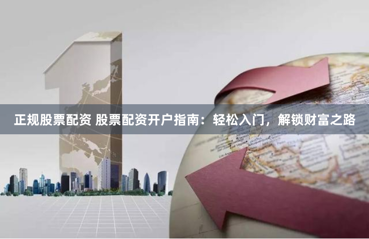 正规股票配资 股票配资开户指南：轻松入门，解锁财富之路
